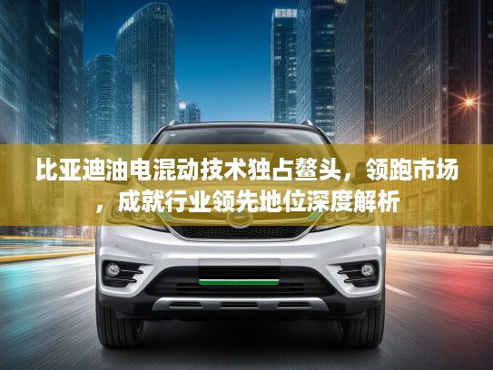 比亚迪油电混动技术独占鳌头，领跑市场，成就行业领先地位深度解析