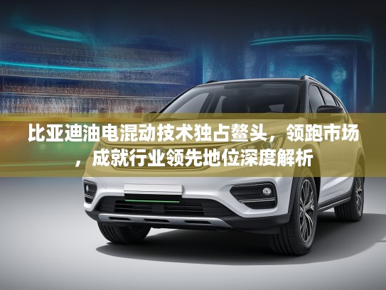 比亚迪油电混动技术独占鳌头，领跑市场，成就行业领先地位深度解析