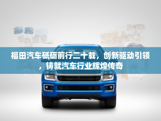 福田汽车砥砺前行二十载，创新驱动引领，铸就汽车行业辉煌传奇