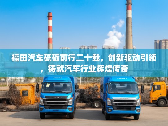 福田汽车砥砺前行二十载，创新驱动引领，铸就汽车行业辉煌传奇