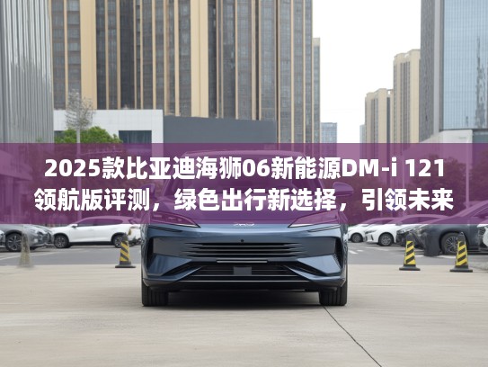 2025款比亚迪海狮06新能源DM-i 121领航版评测，绿色出行新选择，引领未来可持续生活