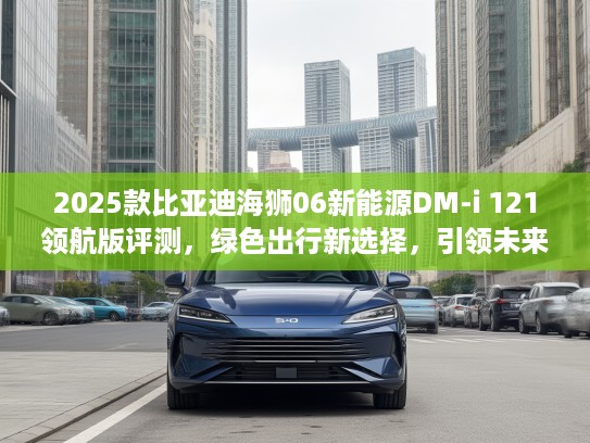 2025款比亚迪海狮06新能源DM-i 121领航版评测，绿色出行新选择，引领未来可持续生活