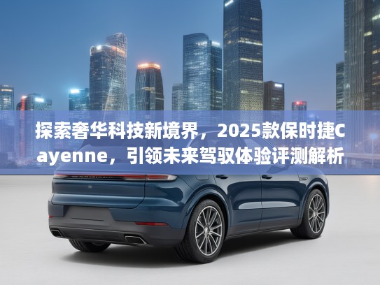 探索奢华科技新境界，2025款保时捷Cayenne，引领未来驾驭体验评测解析