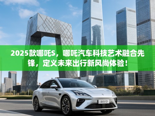 2025款哪吒S，哪吒汽车科技艺术融合先锋，定义未来出行新风尚体验！