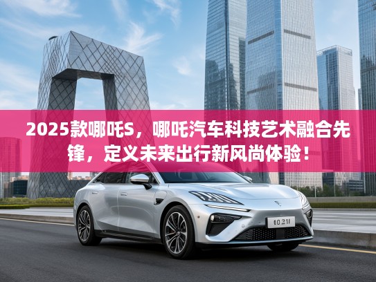 2025款哪吒S，哪吒汽车科技艺术融合先锋，定义未来出行新风尚体验！