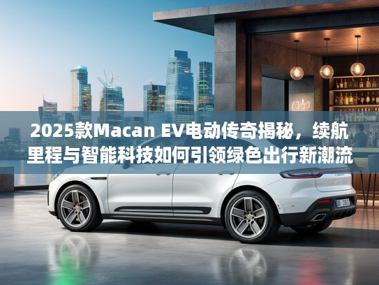 2025款Macan EV电动传奇揭秘，续航里程与智能科技如何引领绿色出行新潮流