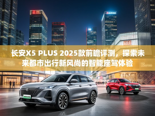 长安X5 PLUS 2025款前瞻评测，探索未来都市出行新风尚的智能座驾体验