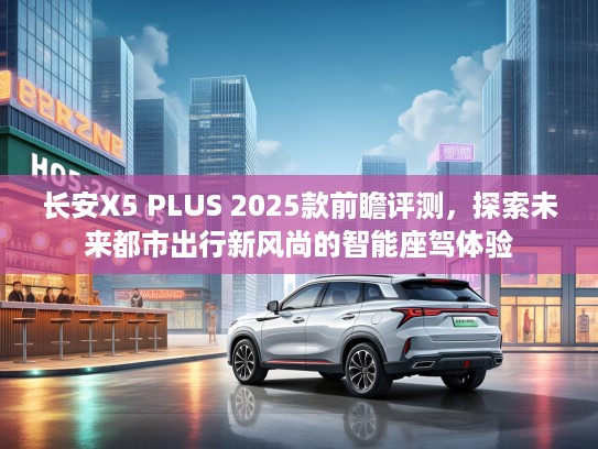 长安X5 PLUS 2025款前瞻评测，探索未来都市出行新风尚的智能座驾体验