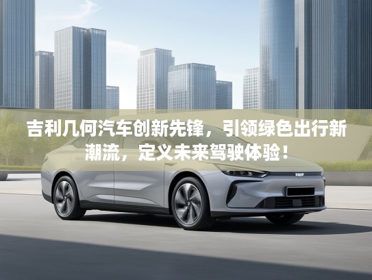 吉利几何汽车创新先锋，引领绿色出行新潮流，定义未来驾驶体验！