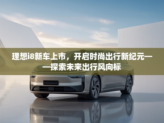 理想i8新车上市，开启时尚出行新纪元——探索未来出行风向标
