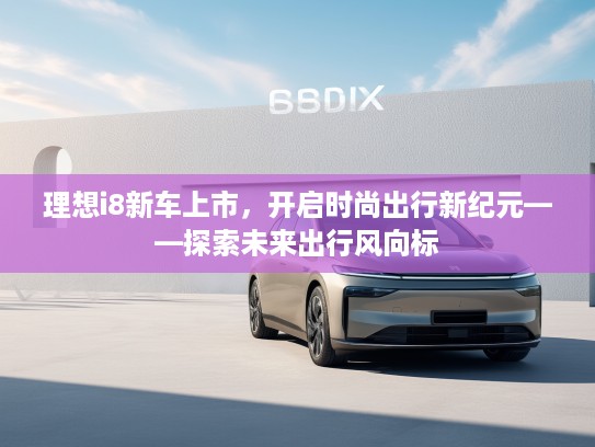 理想i8新车上市，开启时尚出行新纪元——探索未来出行风向标