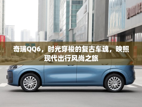 奇瑞QQ6，时光穿梭的复古车魂，映照现代出行风尚之旅