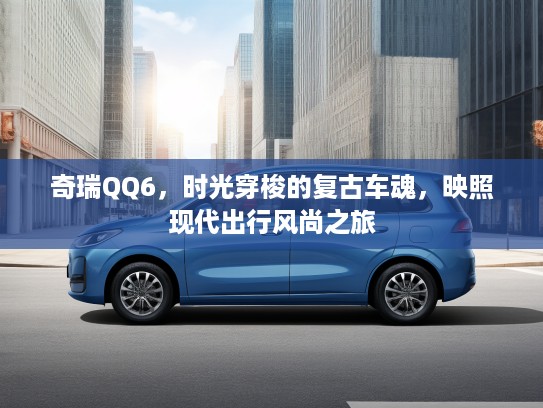 奇瑞QQ6，时光穿梭的复古车魂，映照现代出行风尚之旅