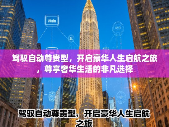 驾驭自动尊贵型，开启豪华人生启航之旅，尊享奢华生活的非凡选择