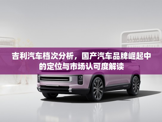 吉利汽车档次分析，国产汽车品牌崛起中的定位与市场认可度解读