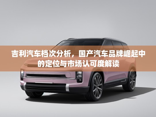 吉利汽车档次分析，国产汽车品牌崛起中的定位与市场认可度解读