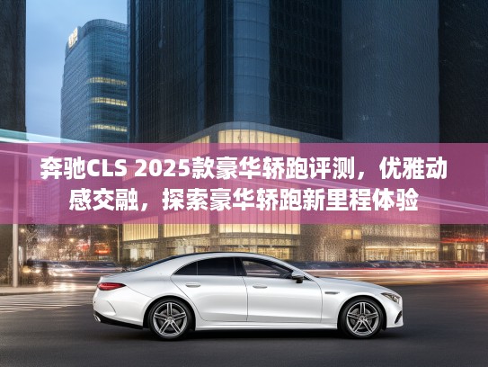 奔驰CLS 2025款豪华轿跑评测，优雅动感交融，探索豪华轿跑新里程体验