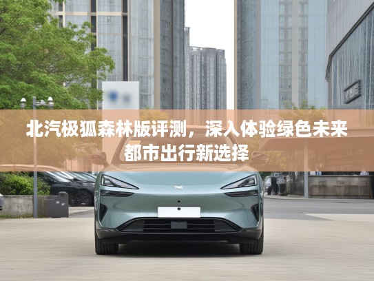 北汽极狐森林版评测，深入体验绿色未来都市出行新选择