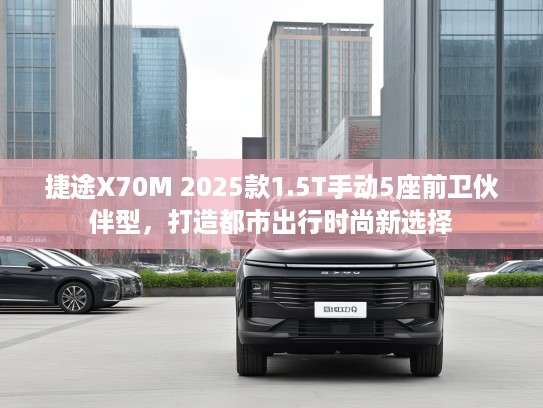 捷途X70M 2025款1.5T手动5座前卫伙伴型，打造都市出行时尚新选择