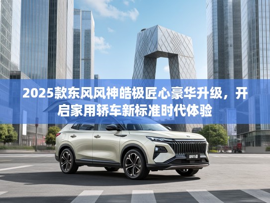 2025款东风风神皓极匠心豪华升级，开启家用轿车新标准时代体验