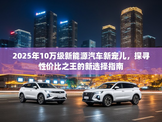 2025年10万级新能源汽车新宠儿，探寻性价比之王的新选择指南