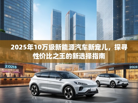 2025年10万级新能源汽车新宠儿，探寻性价比之王的新选择指南