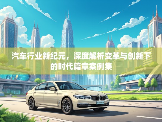 汽车行业新纪元，深度解析变革与创新下的时代篇章案例集