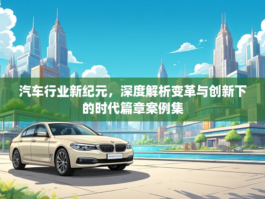 汽车行业新纪元，深度解析变革与创新下的时代篇章案例集