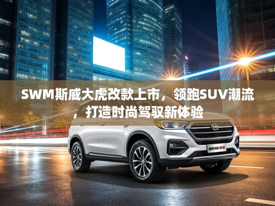 SWM斯威大虎改款上市，领跑SUV潮流，打造时尚驾驭新体验