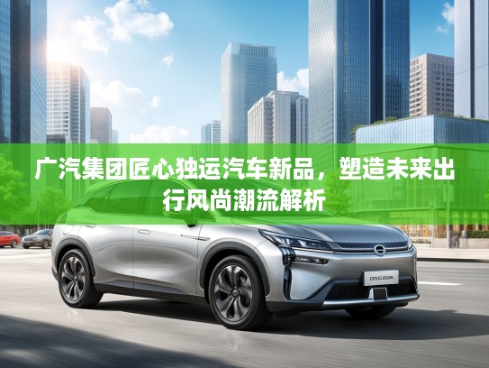 广汽集团匠心独运汽车新品，塑造未来出行风尚潮流解析