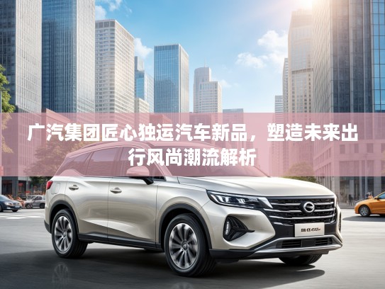 广汽集团匠心独运汽车新品，塑造未来出行风尚潮流解析