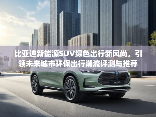 比亚迪新能源SUV绿色出行新风尚，引领未来城市环保出行潮流评测与推荐