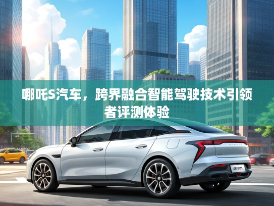 哪吒S汽车,跨界融合智能驾驶技术引领者评测体验 哪吒S汽车,跨界融合智能驾驶技术引领者评测体验