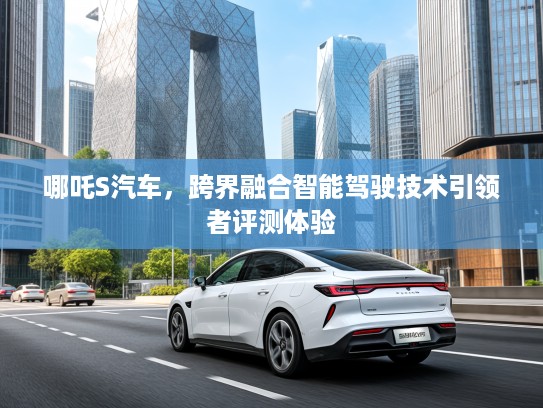哪吒S汽车,跨界融合智能驾驶技术引领者评测体验 哪吒S汽车,跨界融合智能驾驶技术引领者评测体验