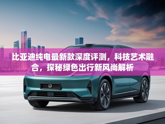 比亚迪纯电最新款深度评测，科技艺术融合，探秘绿色出行新风尚解析