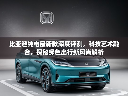 比亚迪纯电最新款深度评测，科技艺术融合，探秘绿色出行新风尚解析