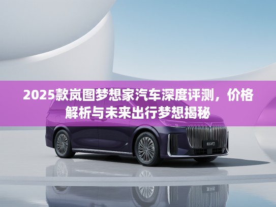 2025款岚图梦想家汽车深度评测，价格解析与未来出行梦想揭秘