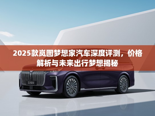 2025款岚图梦想家汽车深度评测，价格解析与未来出行梦想揭秘