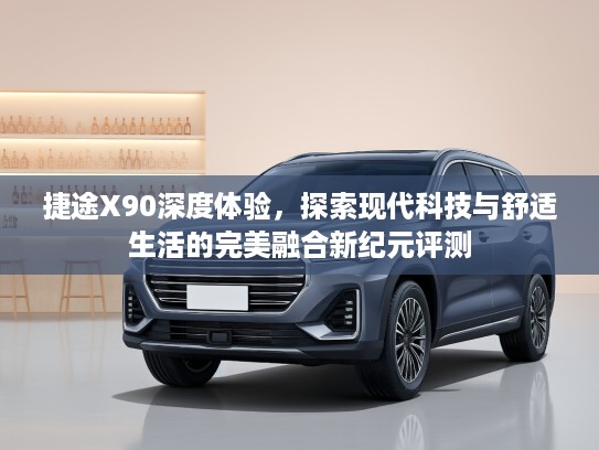 捷途X90深度体验，探索现代科技与舒适生活的完美融合新纪元评测