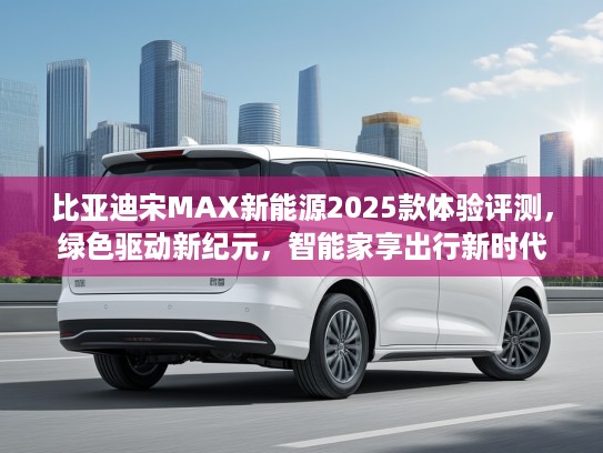比亚迪宋MAX新能源2025款体验评测，绿色驱动新纪元，智能家享出行新时代