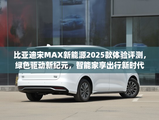 比亚迪宋MAX新能源2025款体验评测，绿色驱动新纪元，智能家享出行新时代