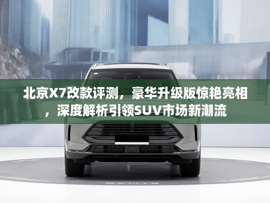 北京X7改款评测，豪华升级版惊艳亮相，深度解析引领SUV市场新潮流