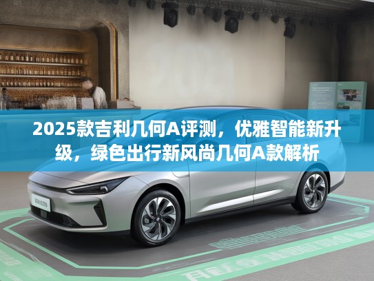2025款吉利几何A评测，优雅智能新升级，绿色出行新风尚几何A款解析