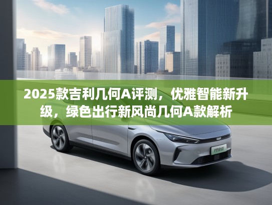 2025款吉利几何A评测，优雅智能新升级，绿色出行新风尚几何A款解析