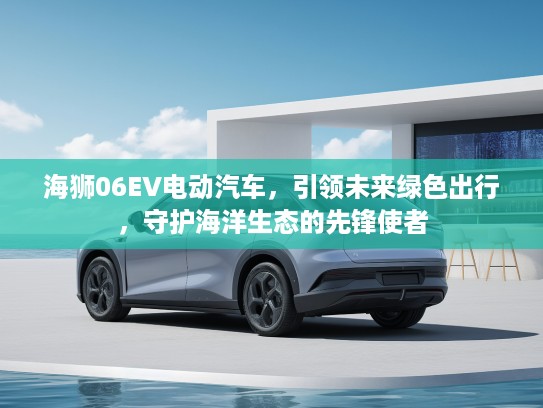 海狮06EV电动汽车，引领未来绿色出行，守护海洋生态的先锋使者