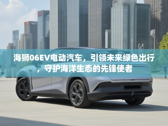 海狮06EV电动汽车，引领未来绿色出行，守护海洋生态的先锋使者