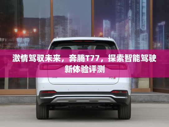 激情驾驭未来，奔腾T77，探索智能驾驶新体验评测