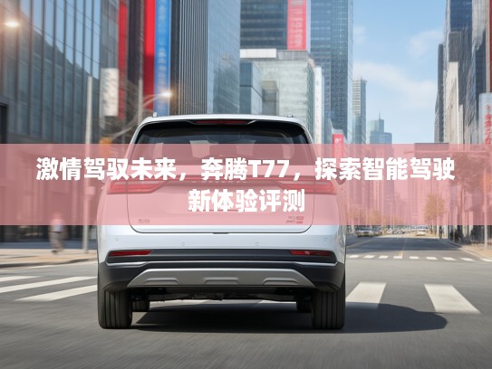 激情驾驭未来，奔腾T77，探索智能驾驶新体验评测