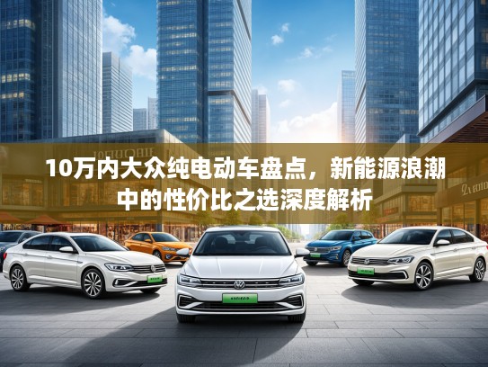 10万内大众纯电动车盘点，新能源浪潮中的性价比之选深度解析