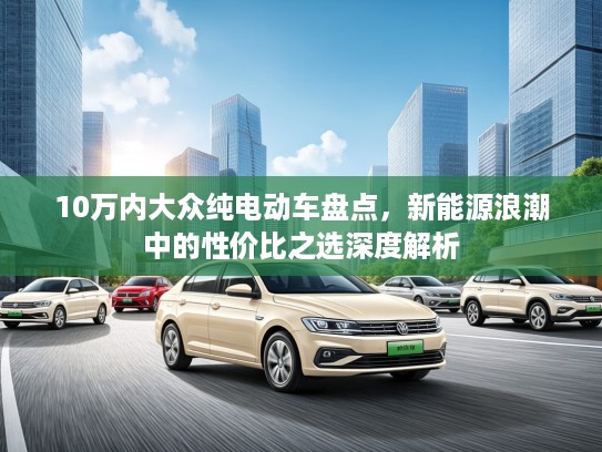 10万内大众纯电动车盘点，新能源浪潮中的性价比之选深度解析